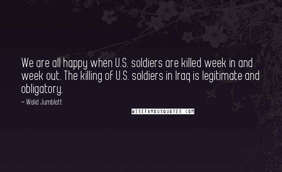 Walid Jumblatt Quotes: We are all happy when U.S. soldiers are killed week in and week out. The killing of U.S. soldiers in Iraq is legitimate and obligatory.