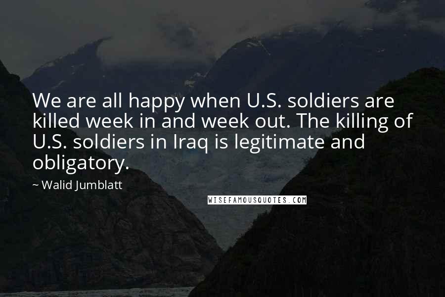 Walid Jumblatt Quotes: We are all happy when U.S. soldiers are killed week in and week out. The killing of U.S. soldiers in Iraq is legitimate and obligatory.