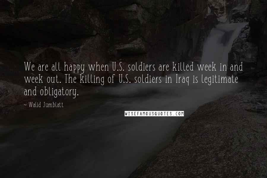 Walid Jumblatt Quotes: We are all happy when U.S. soldiers are killed week in and week out. The killing of U.S. soldiers in Iraq is legitimate and obligatory.