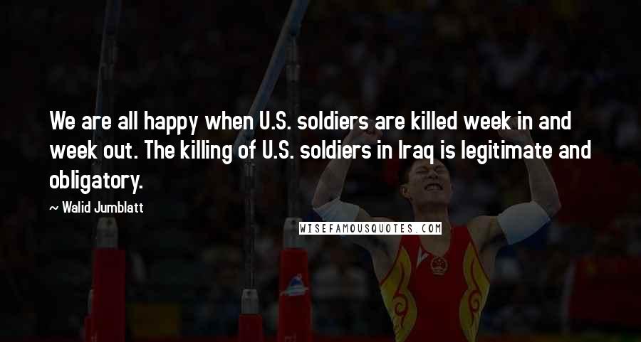 Walid Jumblatt Quotes: We are all happy when U.S. soldiers are killed week in and week out. The killing of U.S. soldiers in Iraq is legitimate and obligatory.