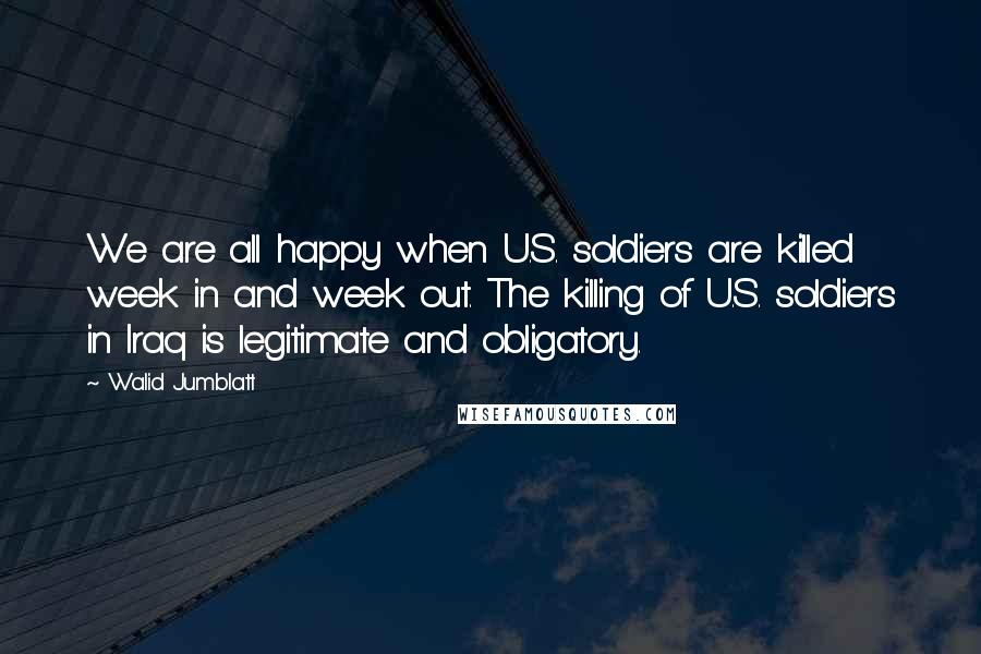 Walid Jumblatt Quotes: We are all happy when U.S. soldiers are killed week in and week out. The killing of U.S. soldiers in Iraq is legitimate and obligatory.