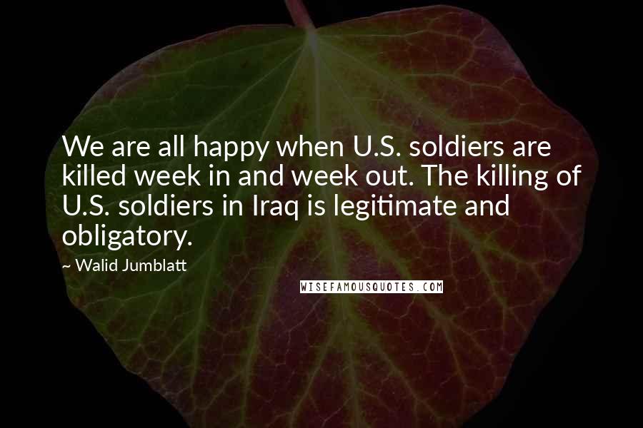 Walid Jumblatt Quotes: We are all happy when U.S. soldiers are killed week in and week out. The killing of U.S. soldiers in Iraq is legitimate and obligatory.