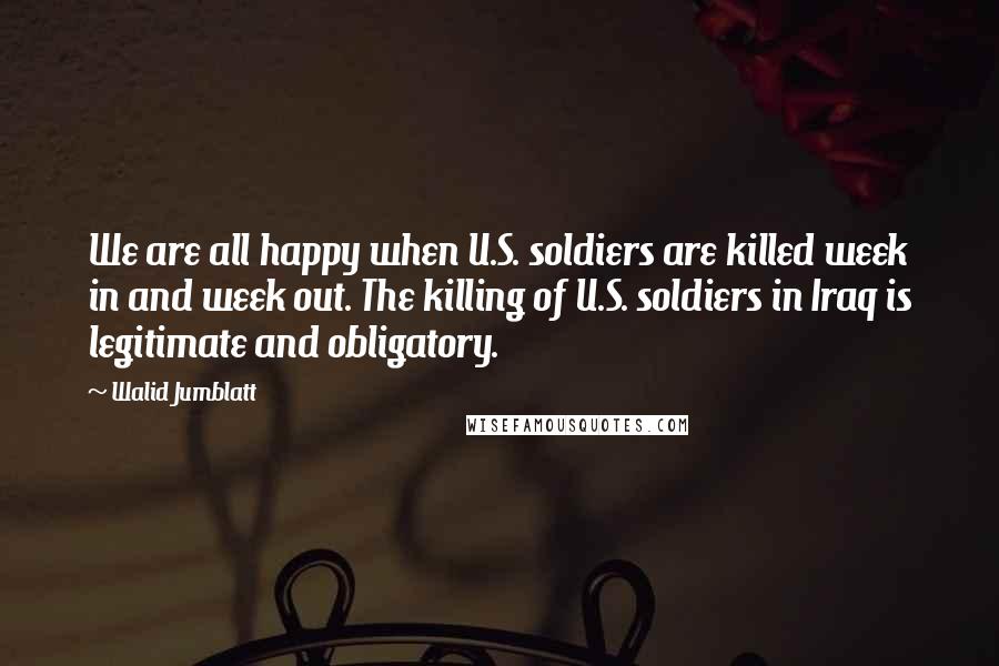 Walid Jumblatt Quotes: We are all happy when U.S. soldiers are killed week in and week out. The killing of U.S. soldiers in Iraq is legitimate and obligatory.