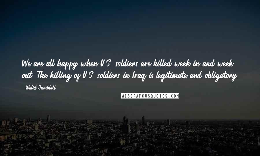 Walid Jumblatt Quotes: We are all happy when U.S. soldiers are killed week in and week out. The killing of U.S. soldiers in Iraq is legitimate and obligatory.