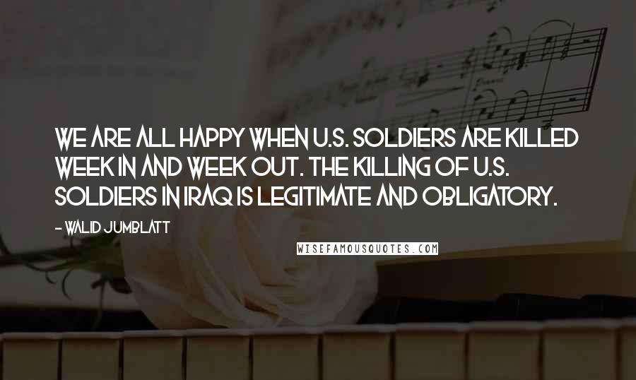 Walid Jumblatt Quotes: We are all happy when U.S. soldiers are killed week in and week out. The killing of U.S. soldiers in Iraq is legitimate and obligatory.