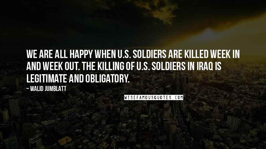 Walid Jumblatt Quotes: We are all happy when U.S. soldiers are killed week in and week out. The killing of U.S. soldiers in Iraq is legitimate and obligatory.