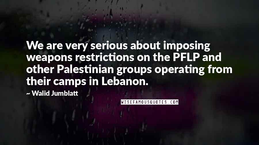 Walid Jumblatt Quotes: We are very serious about imposing weapons restrictions on the PFLP and other Palestinian groups operating from their camps in Lebanon.