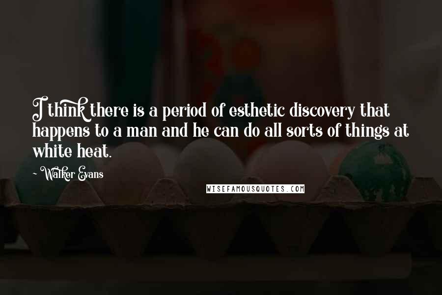 Walker Evans Quotes: I think there is a period of esthetic discovery that happens to a man and he can do all sorts of things at white heat.