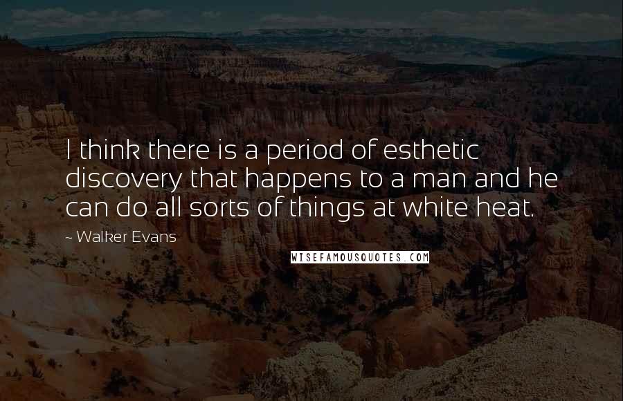 Walker Evans Quotes: I think there is a period of esthetic discovery that happens to a man and he can do all sorts of things at white heat.