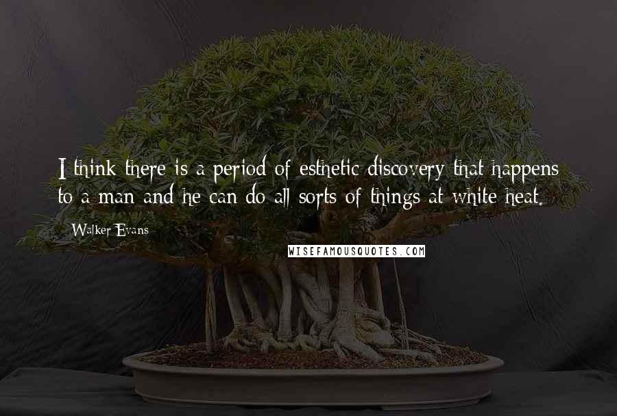 Walker Evans Quotes: I think there is a period of esthetic discovery that happens to a man and he can do all sorts of things at white heat.