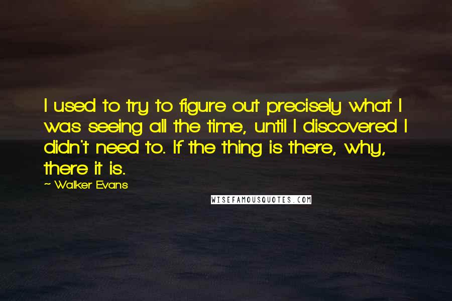 Walker Evans Quotes: I used to try to figure out precisely what I was seeing all the time, until I discovered I didn't need to. If the thing is there, why, there it is.