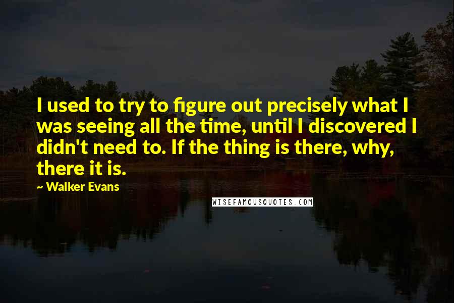 Walker Evans Quotes: I used to try to figure out precisely what I was seeing all the time, until I discovered I didn't need to. If the thing is there, why, there it is.