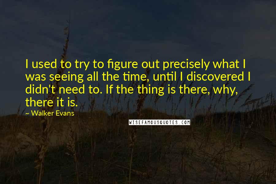 Walker Evans Quotes: I used to try to figure out precisely what I was seeing all the time, until I discovered I didn't need to. If the thing is there, why, there it is.