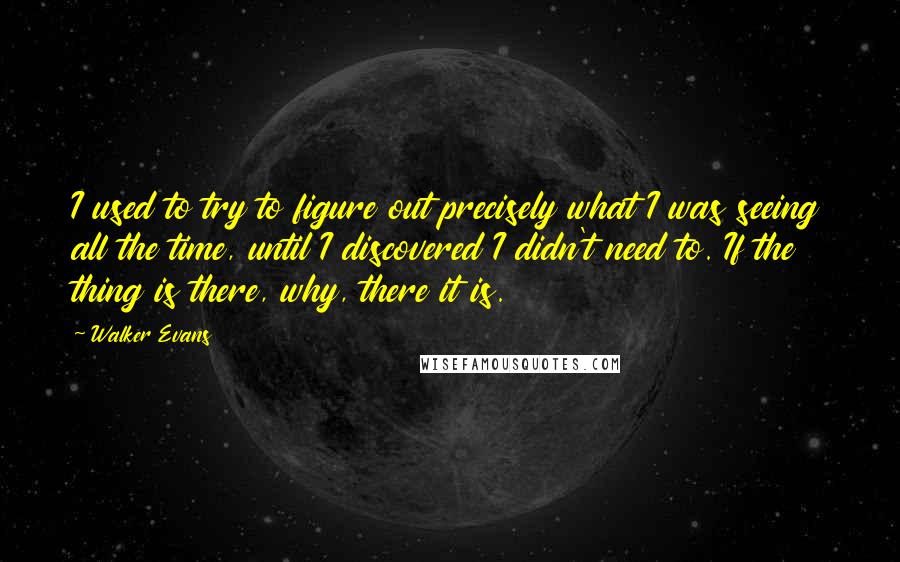 Walker Evans Quotes: I used to try to figure out precisely what I was seeing all the time, until I discovered I didn't need to. If the thing is there, why, there it is.