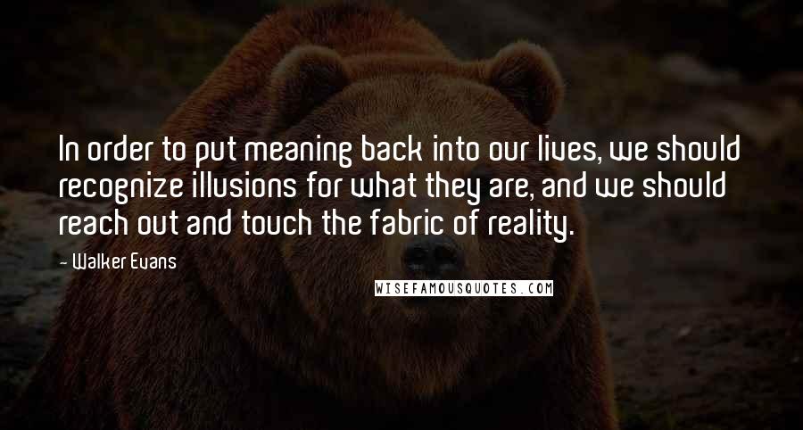 Walker Evans Quotes: In order to put meaning back into our lives, we should recognize illusions for what they are, and we should reach out and touch the fabric of reality.
