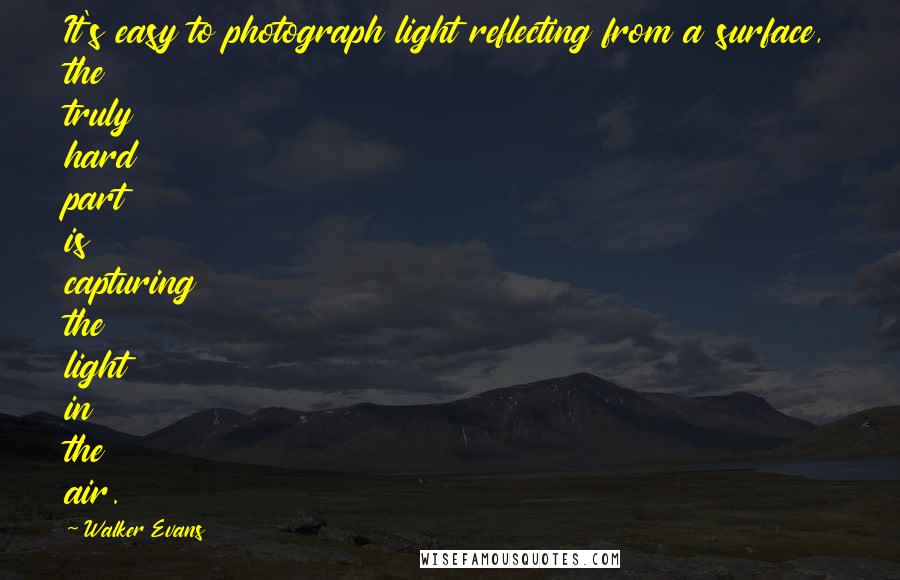 Walker Evans Quotes: It's easy to photograph light reflecting from a surface, the truly hard part is capturing the light in the air.