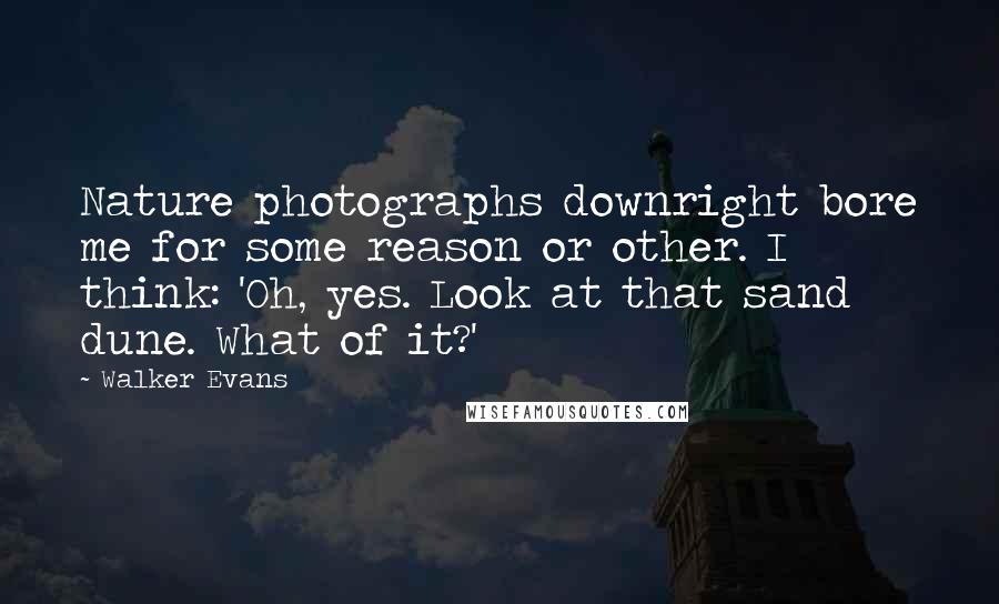 Walker Evans Quotes: Nature photographs downright bore me for some reason or other. I think: 'Oh, yes. Look at that sand dune. What of it?'