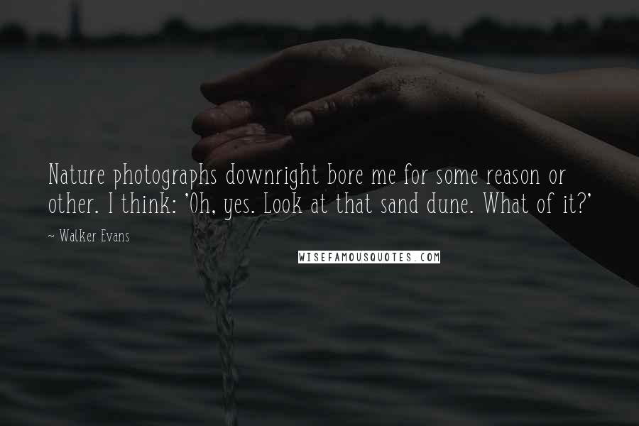 Walker Evans Quotes: Nature photographs downright bore me for some reason or other. I think: 'Oh, yes. Look at that sand dune. What of it?'