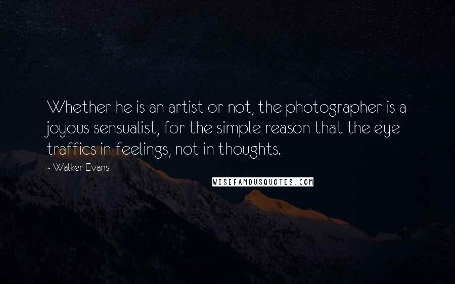 Walker Evans Quotes: Whether he is an artist or not, the photographer is a joyous sensualist, for the simple reason that the eye traffics in feelings, not in thoughts.