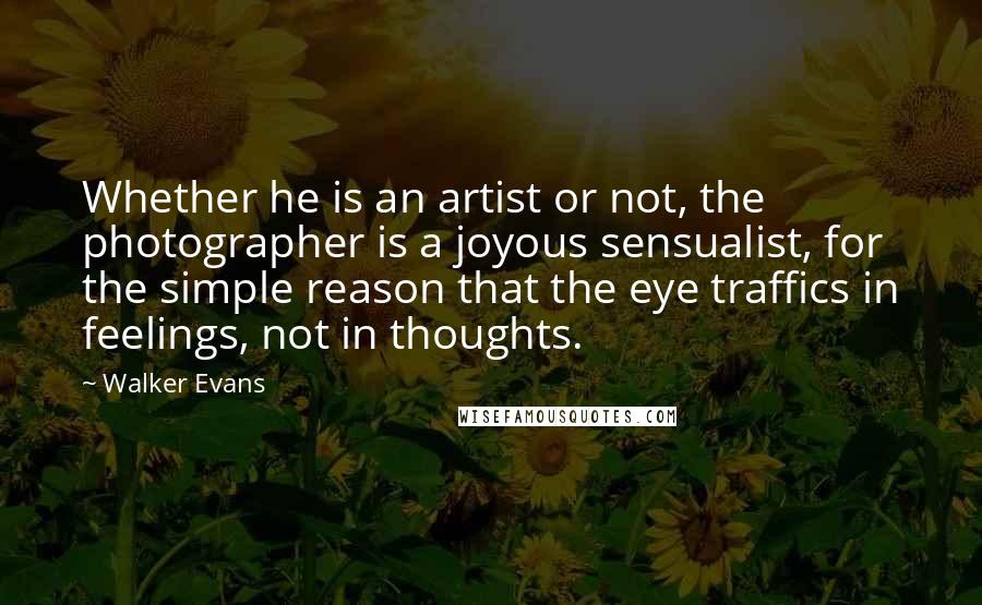 Walker Evans Quotes: Whether he is an artist or not, the photographer is a joyous sensualist, for the simple reason that the eye traffics in feelings, not in thoughts.