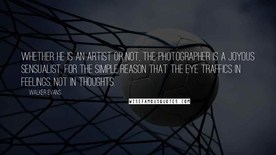 Walker Evans Quotes: Whether he is an artist or not, the photographer is a joyous sensualist, for the simple reason that the eye traffics in feelings, not in thoughts.