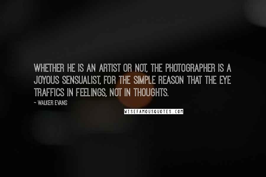 Walker Evans Quotes: Whether he is an artist or not, the photographer is a joyous sensualist, for the simple reason that the eye traffics in feelings, not in thoughts.