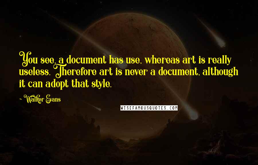 Walker Evans Quotes: You see, a document has use, whereas art is really useless. Therefore art is never a document, although it can adopt that style.