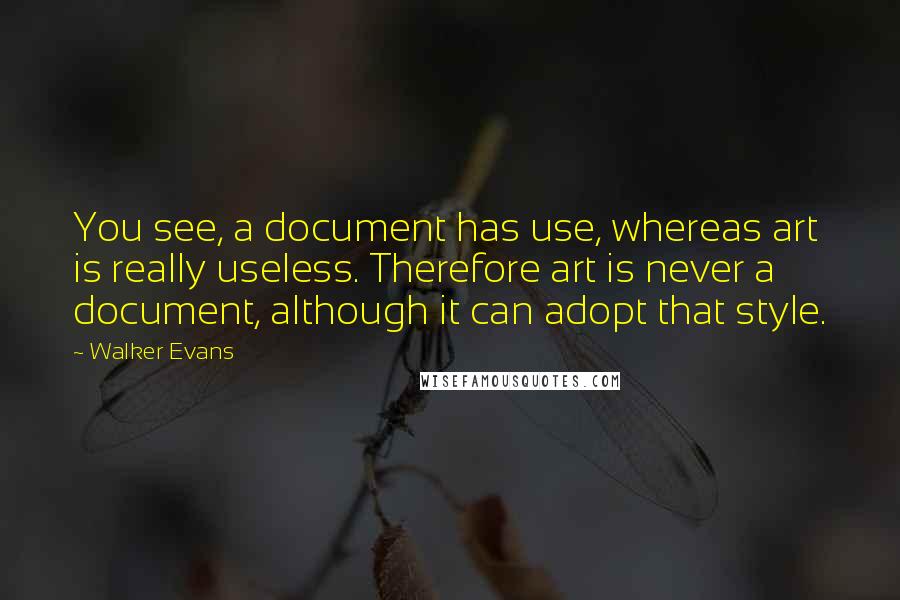 Walker Evans Quotes: You see, a document has use, whereas art is really useless. Therefore art is never a document, although it can adopt that style.