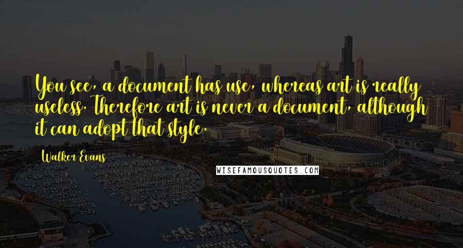 Walker Evans Quotes: You see, a document has use, whereas art is really useless. Therefore art is never a document, although it can adopt that style.
