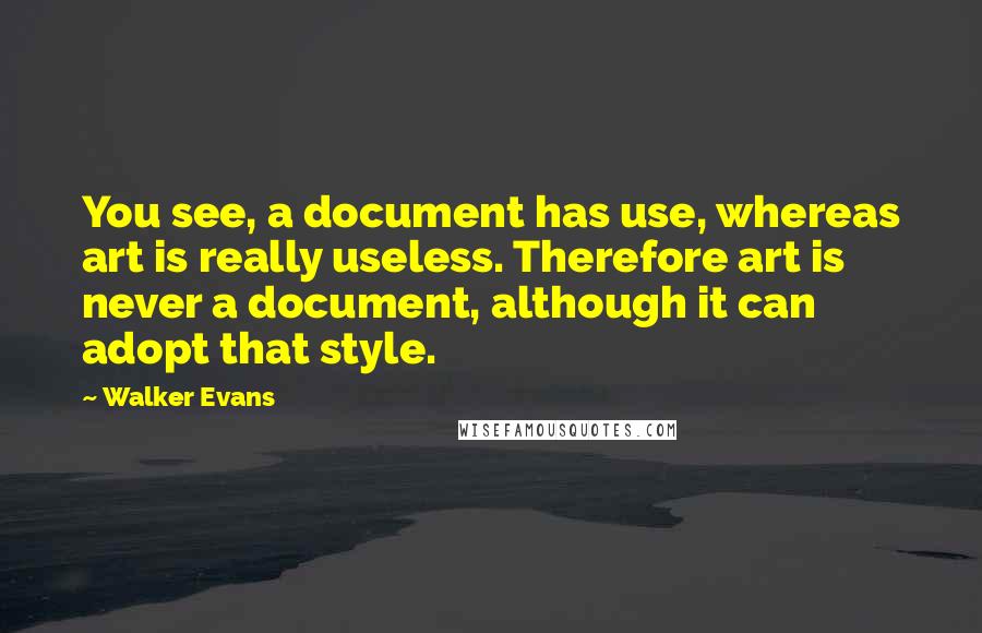 Walker Evans Quotes: You see, a document has use, whereas art is really useless. Therefore art is never a document, although it can adopt that style.