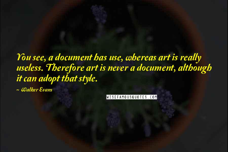 Walker Evans Quotes: You see, a document has use, whereas art is really useless. Therefore art is never a document, although it can adopt that style.