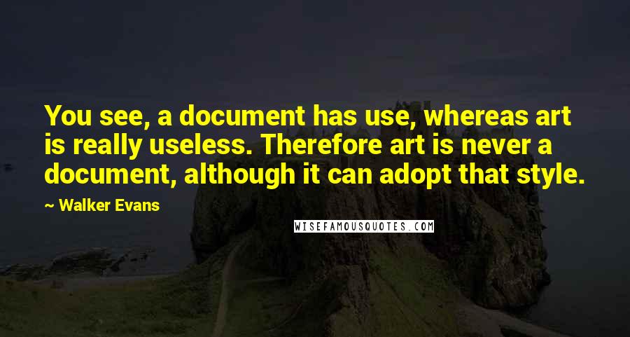 Walker Evans Quotes: You see, a document has use, whereas art is really useless. Therefore art is never a document, although it can adopt that style.