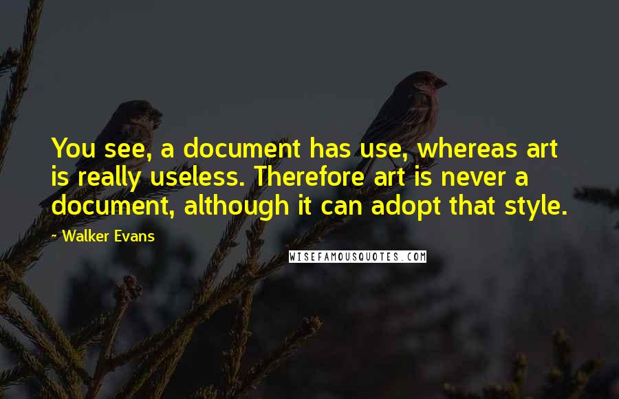 Walker Evans Quotes: You see, a document has use, whereas art is really useless. Therefore art is never a document, although it can adopt that style.