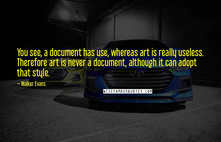 Walker Evans Quotes: You see, a document has use, whereas art is really useless. Therefore art is never a document, although it can adopt that style.