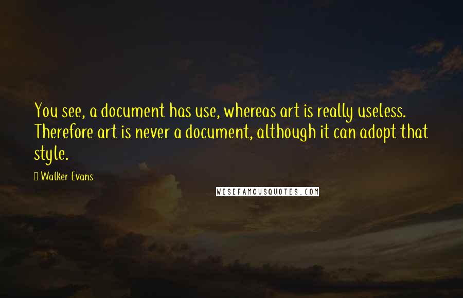 Walker Evans Quotes: You see, a document has use, whereas art is really useless. Therefore art is never a document, although it can adopt that style.