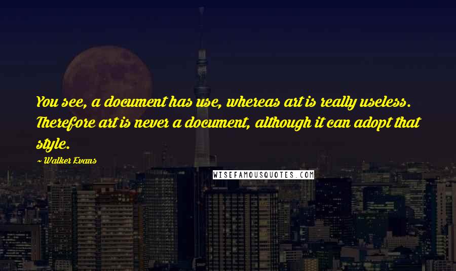 Walker Evans Quotes: You see, a document has use, whereas art is really useless. Therefore art is never a document, although it can adopt that style.