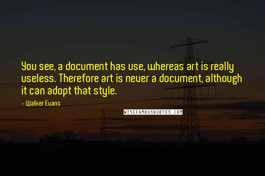 Walker Evans Quotes: You see, a document has use, whereas art is really useless. Therefore art is never a document, although it can adopt that style.