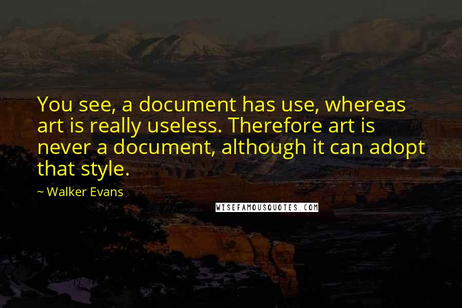 Walker Evans Quotes: You see, a document has use, whereas art is really useless. Therefore art is never a document, although it can adopt that style.