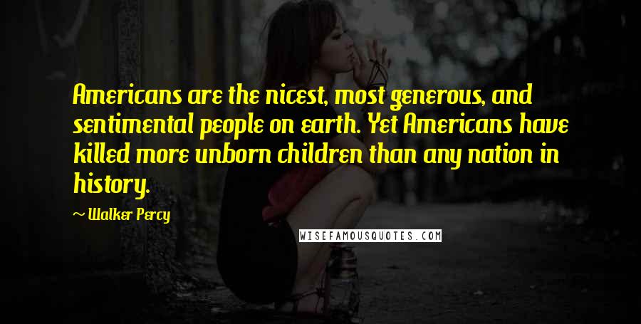 Walker Percy Quotes: Americans are the nicest, most generous, and sentimental people on earth. Yet Americans have killed more unborn children than any nation in history.