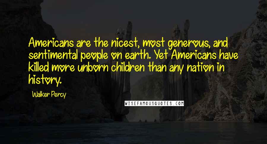 Walker Percy Quotes: Americans are the nicest, most generous, and sentimental people on earth. Yet Americans have killed more unborn children than any nation in history.