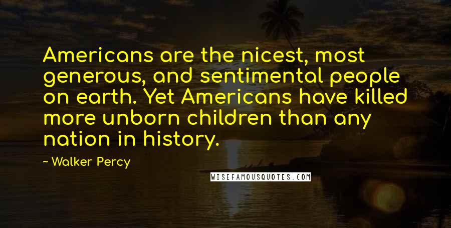 Walker Percy Quotes: Americans are the nicest, most generous, and sentimental people on earth. Yet Americans have killed more unborn children than any nation in history.