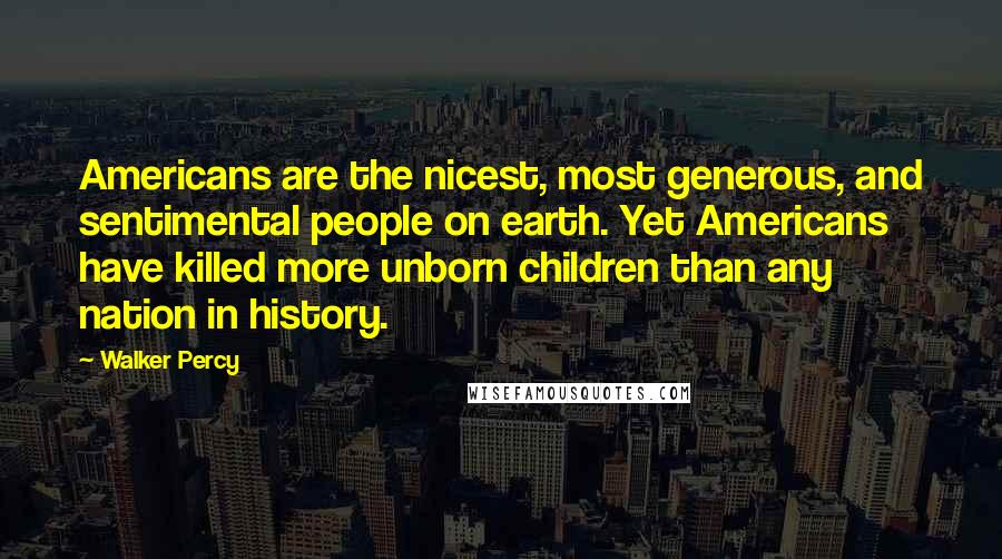 Walker Percy Quotes: Americans are the nicest, most generous, and sentimental people on earth. Yet Americans have killed more unborn children than any nation in history.