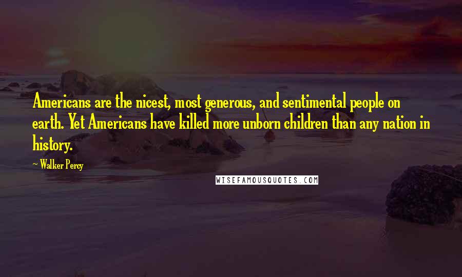 Walker Percy Quotes: Americans are the nicest, most generous, and sentimental people on earth. Yet Americans have killed more unborn children than any nation in history.