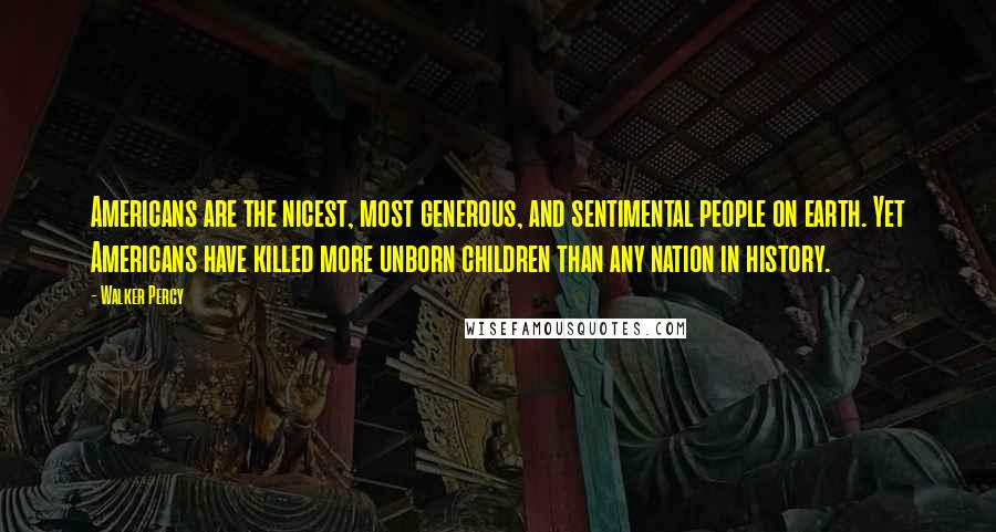 Walker Percy Quotes: Americans are the nicest, most generous, and sentimental people on earth. Yet Americans have killed more unborn children than any nation in history.