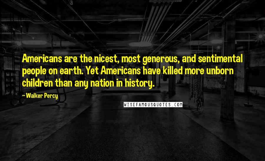 Walker Percy Quotes: Americans are the nicest, most generous, and sentimental people on earth. Yet Americans have killed more unborn children than any nation in history.