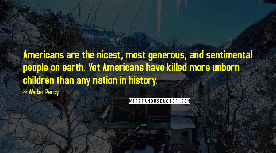 Walker Percy Quotes: Americans are the nicest, most generous, and sentimental people on earth. Yet Americans have killed more unborn children than any nation in history.