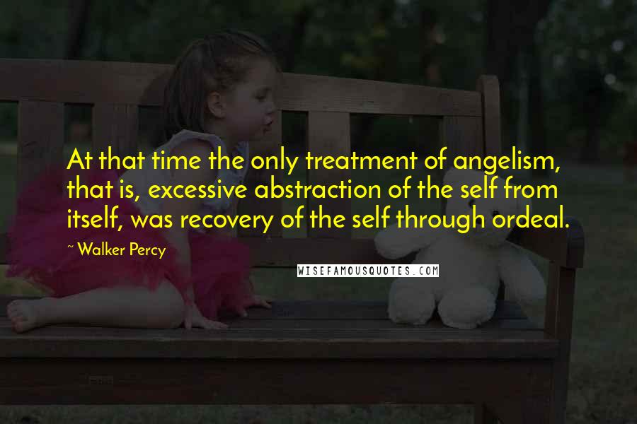 Walker Percy Quotes: At that time the only treatment of angelism, that is, excessive abstraction of the self from itself, was recovery of the self through ordeal.