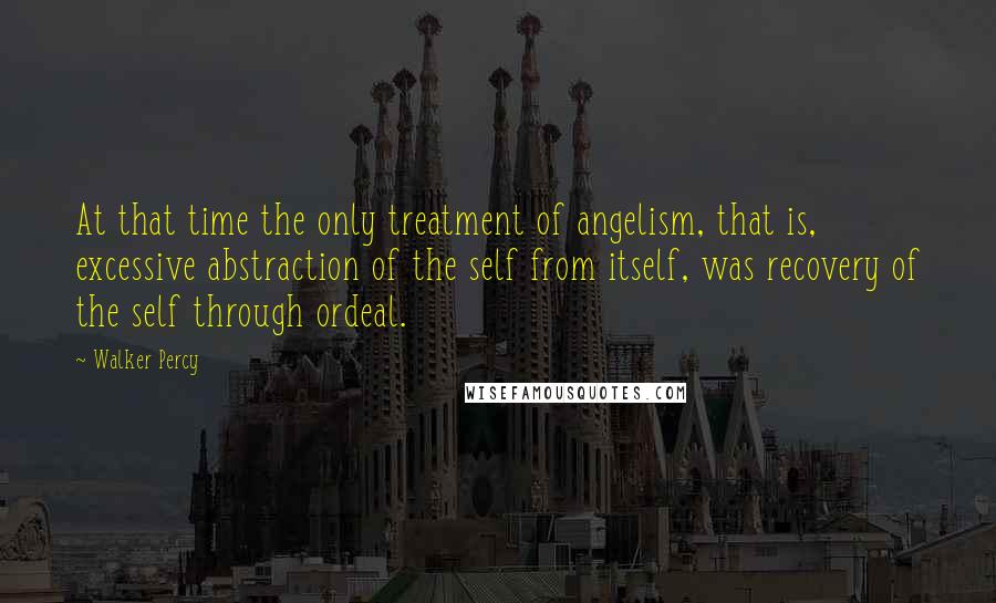 Walker Percy Quotes: At that time the only treatment of angelism, that is, excessive abstraction of the self from itself, was recovery of the self through ordeal.