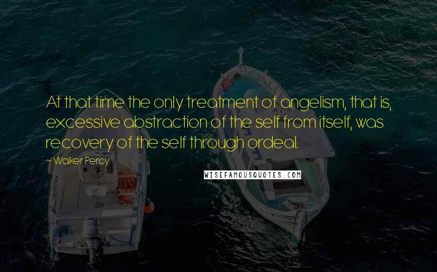 Walker Percy Quotes: At that time the only treatment of angelism, that is, excessive abstraction of the self from itself, was recovery of the self through ordeal.