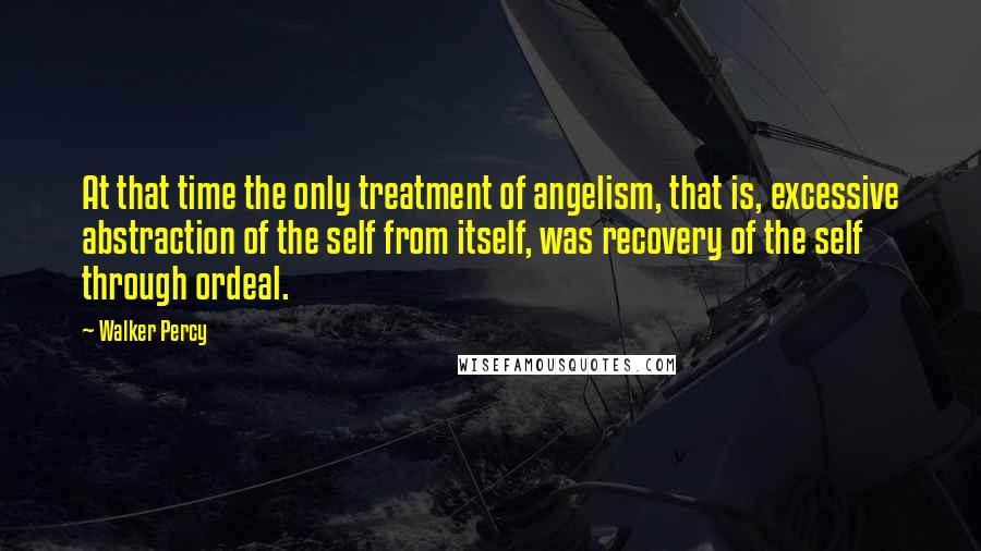 Walker Percy Quotes: At that time the only treatment of angelism, that is, excessive abstraction of the self from itself, was recovery of the self through ordeal.